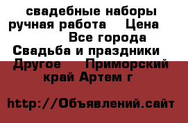 свадебные наборы(ручная работа) › Цена ­ 1 200 - Все города Свадьба и праздники » Другое   . Приморский край,Артем г.